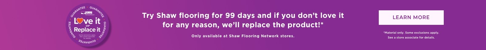 Shaw Love It Or Replate it Guarantee - Try Shaw flooring for 99 days and if you don’t love it for any reason, we’ll replace the product!* - Learn More Only available at Shaw Flooring Network stores. *Material only. Some exclusions apply. See a store associate for details.